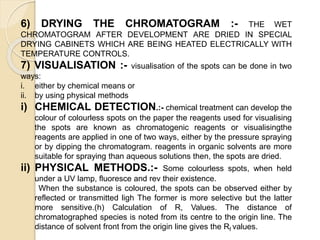 6) DRYING THE CHROMATOGRAM :- THE WET
CHROMATOGRAM AFTER DEVELOPMENT ARE DRIED IN SPECIAL
DRYING CABINETS WHICH ARE BEING HEATED ELECTRICALLY WITH
TEMPERATURE CONTROLS.
7) VISUALISATION :- visualisation of the spots can be done in two
ways:
i. either by chemical means or
ii. by using physical methods
i) CHEMICAL DETECTION.:- chemical treatment can develop the
colour of colourless spots on the paper the reagents used for visualising
the spots are known as chromatogenic reagents or visualisingthe
reagents are applied in one of two ways, either by the pressure spraying
or by dipping the chromatogram. reagents in organic solvents are more
suitable for spraying than aqueous solutions then, the spots are dried.
ii) PHYSICAL METHODS.:- Some colourless spots, when held
under a UV lamp, fluoresce and rev their existence.
When the substance is coloured, the spots can be observed either by
reflected or transmitted ligh The former is more selective but the latter
more sensitive.(h) Calculation of R, Values. The distance of
chromatographed species is noted from its centre to the origin line. The
distance of solvent front from the origin line gives the Rf values.
 