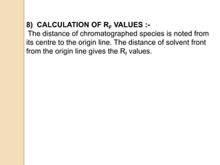 8) CALCULATION OF RF VALUES :-
The distance of chromatographed species is noted from
its centre to the origin line. The distance of solvent front
from the origin line gives the Rf values.
 