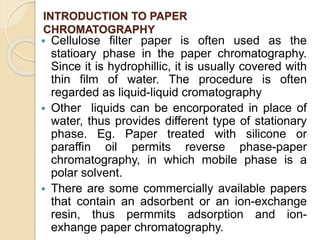 INTRODUCTION TO PAPER
CHROMATOGRAPHY
 Cellulose filter paper is often used as the
statioary phase in the paper chromatography.
Since it is hydrophillic, it is usually covered with
thin film of water. The procedure is often
regarded as liquid-liquid cromatography
 Other liquids can be encorporated in place of
water, thus provides different type of stationary
phase. Eg. Paper treated with silicone or
paraffin oil permits reverse phase-paper
chromatography, in which mobile phase is a
polar solvent.
 There are some commercially available papers
that contain an adsorbent or an ion-exchange
resin, thus permmits adsorption and ion-
exhange paper chromatography.
 