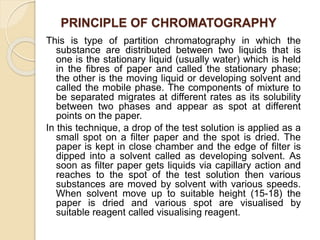 PRINCIPLE OF CHROMATOGRAPHY
This is type of partition chromatography in which the
substance are distributed between two liquids that is
one is the stationary liquid (usually water) which is held
in the fibres of paper and called the stationary phase;
the other is the moving liquid or developing solvent and
called the mobile phase. The components of mixture to
be separated migrates at different rates as its solubility
between two phases and appear as spot at different
points on the paper.
In this technique, a drop of the test solution is applied as a
small spot on a filter paper and the spot is dried. The
paper is kept in close chamber and the edge of filter is
dipped into a solvent called as developing solvent. As
soon as filter paper gets liquids via capillary action and
reaches to the spot of the test solution then various
substances are moved by solvent with various speeds.
When solvent move up to suitable height (15-18) the
paper is dried and various spot are visualised by
suitable reagent called visualising reagent.
 