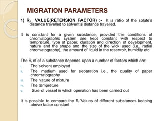 MIGRATION PARAMETERS
1) RF VALUE(RETENSION FACTOR) :- It is ratio of the solute’s
distance travelled to solvent’s distance travelled.
It is constant for a given substance, provided the conditions of
chromatographic system are kept constant with respect to
tempreture, type of paper, duration and direction of development,
nature and the shape and the size of the wick used (i.e., radial
chromatography), the amount of liquid in the reservoir, humidity etc.
The Rf of of a substance depends upon a number of factors which are:
i. The solvent employed
ii. The medium used for separation i.e., the quality of paper
chromatography
iii. The nature of mixture
iv. The tempreture
v. Size of vessel in which operation has been carried out
It is possible to compare the Rf Values of different substances keeping
above factor constant
 