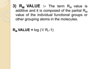 3) RM VALUE :- The term RM value is
additive and it is composed of the partial RM
value of the individual functional groups or
other grouping atoms in the molecules.
RM VALUE = log (1/ Rf -1)
 