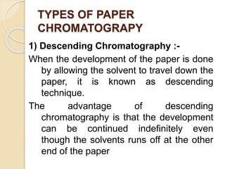 TYPES OF PAPER
CHROMATOGRAPY
1) Descending Chromatography :-
When the development of the paper is done
by allowing the solvent to travel down the
paper, it is known as descending
technique.
The advantage of descending
chromatography is that the development
can be continued indefinitely even
though the solvents runs off at the other
end of the paper
 