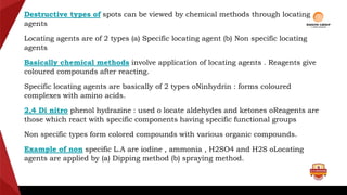 Destructive types of spots can be viewed by chemical methods through locating
agents
Locating agents are of 2 types (a) Specific locating agent (b) Non specific locating
agents
Basically chemical methods involve application of locating agents . Reagents give
coloured compounds after reacting.
Specific locating agents are basically of 2 types oNinhydrin : forms coloured
complexes with amino acids.
2,4 Di nitro phenol hydrazine : used o locate aldehydes and ketones oReagents are
those which react with specific components having specific functional groups
Non specific types form colored compounds with various organic compounds.
Example of non specific L.A are iodine , ammonia , H2SO4 and H2S oLocating
agents are applied by (a) Dipping method (b) spraying method.
 