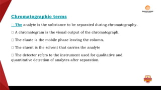 Chromatographic terms
The analyte is the substance to be separated during chromatography.
A chromatogram is the visual output of the chromatograph.
The eluate is the mobile phase leaving the column.
The eluent is the solvent that carries the analyte
The detector refers to the instrument used for qualitative and
quantitative detection of analytes after separation.
 