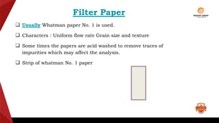 Filter Paper
 Usually Whatman paper No. 1 is used.
 Characters : Uniform flow rate Grain size and texture
 Some times the papers are acid washed to remove traces of
impurities which may affect the analysis.
 Strip of whatman No. 1 paper
 