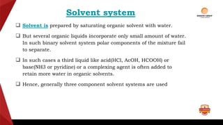 Solvent system
 Solvent is prepared by saturating organic solvent with water.
 But several organic liquids incorporate only small amount of water.
In such binary solvent system polar components of the mixture fail
to separate.
 In such cases a third liquid like acid(HCl, AcOH, HCOOH) or
base(NH3 or pyridine) or a complexing agent is often added to
retain more water in organic solvents.
 Hence, generally three component solvent systems are used
 