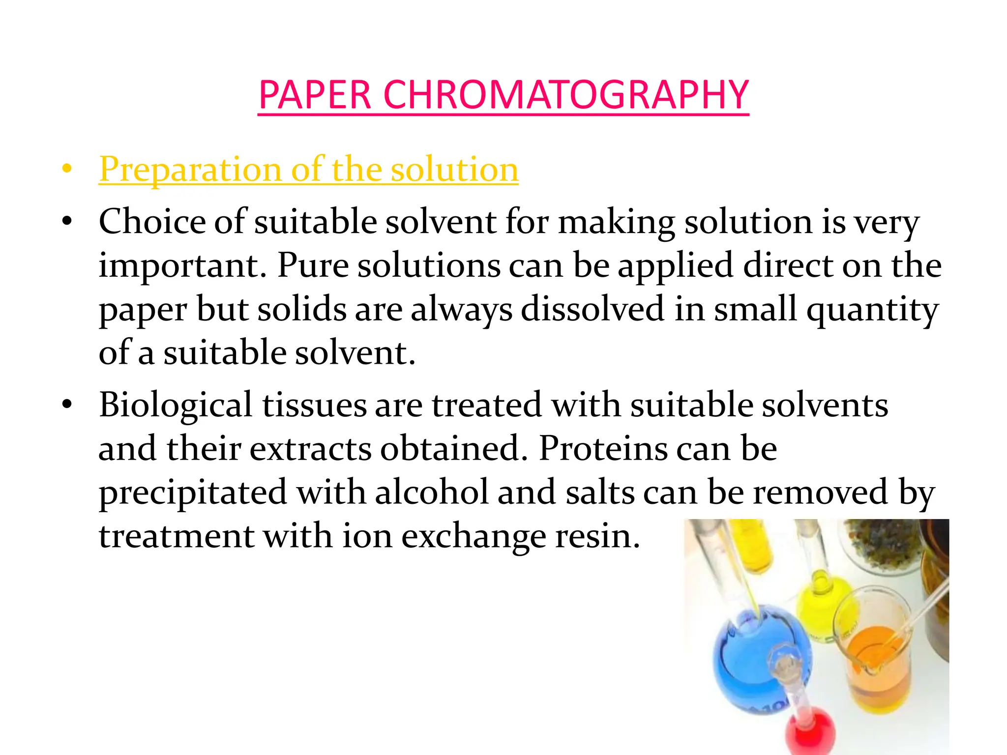 PAPER CHROMATOGRAPHY
• Preparation of the solution
• Choice of suitable solvent for making solution is very
important. Pure solutions can be applied direct on the
paper but solids are always dissolved in small quantity
of a suitable solvent.
• Biological tissues are treated with suitable solvents
and their extracts obtained. Proteins can be
precipitated with alcohol and salts can be removed by
treatment with ion exchange resin.
10
 