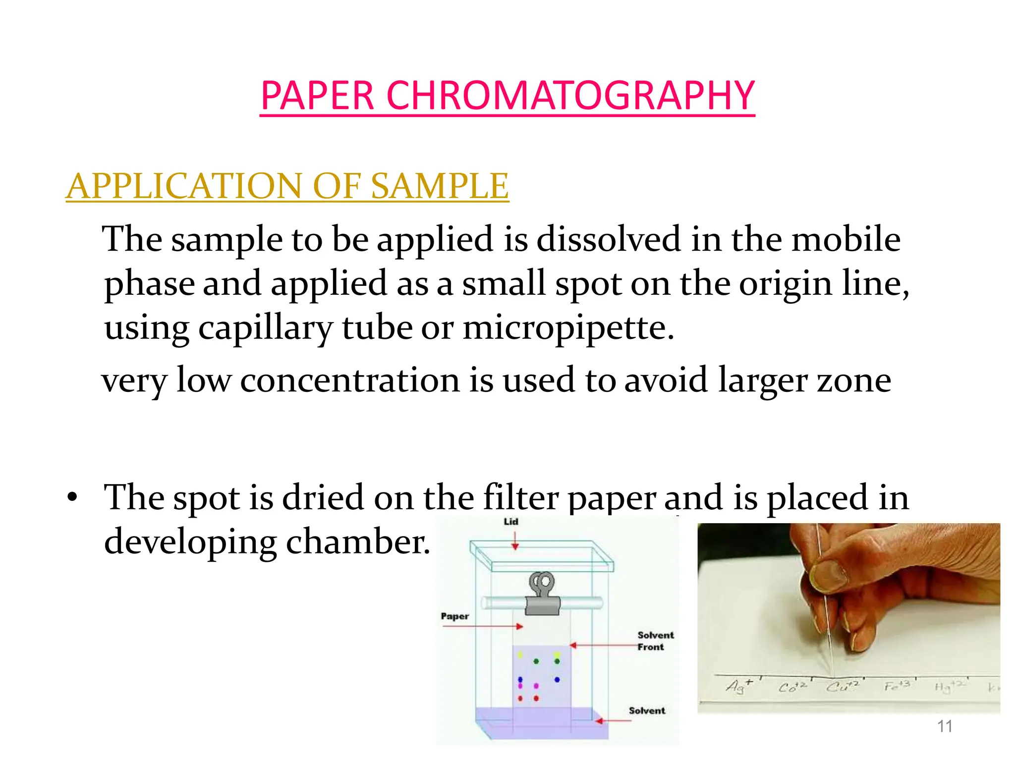 PAPER CHROMATOGRAPHY
APPLICATION OF SAMPLE
The sample to be applied is dissolved in the mobile
phase and applied as a small spot on the origin line,
using capillary tube or micropipette.
very low concentration is used to avoid larger zone
• The spot is dried on the filter paper and is placed in
developing chamber.
11
 