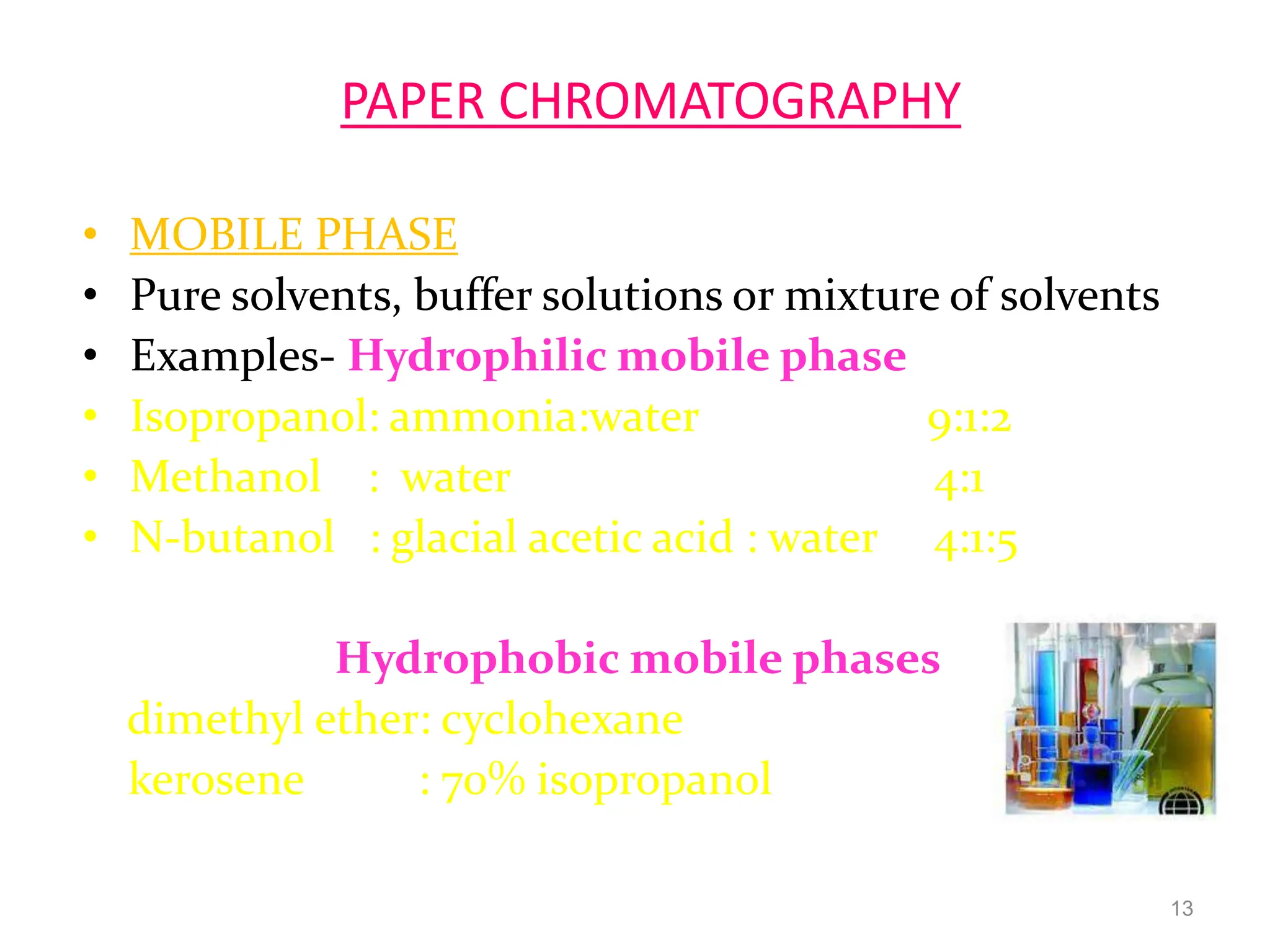 PAPER CHROMATOGRAPHY
• MOBILE PHASE
• Pure solvents, buffer solutions or mixture of solvents
• Examples- Hydrophilic mobile phase
• Isopropanol: ammonia:water 9:1:2
• Methanol : water 4:1
• N-butanol : glacial acetic acid : water 4:1:5
Hydrophobic mobile phases
dimethyl ether: cyclohexane
kerosene : 70% isopropanol
13
 