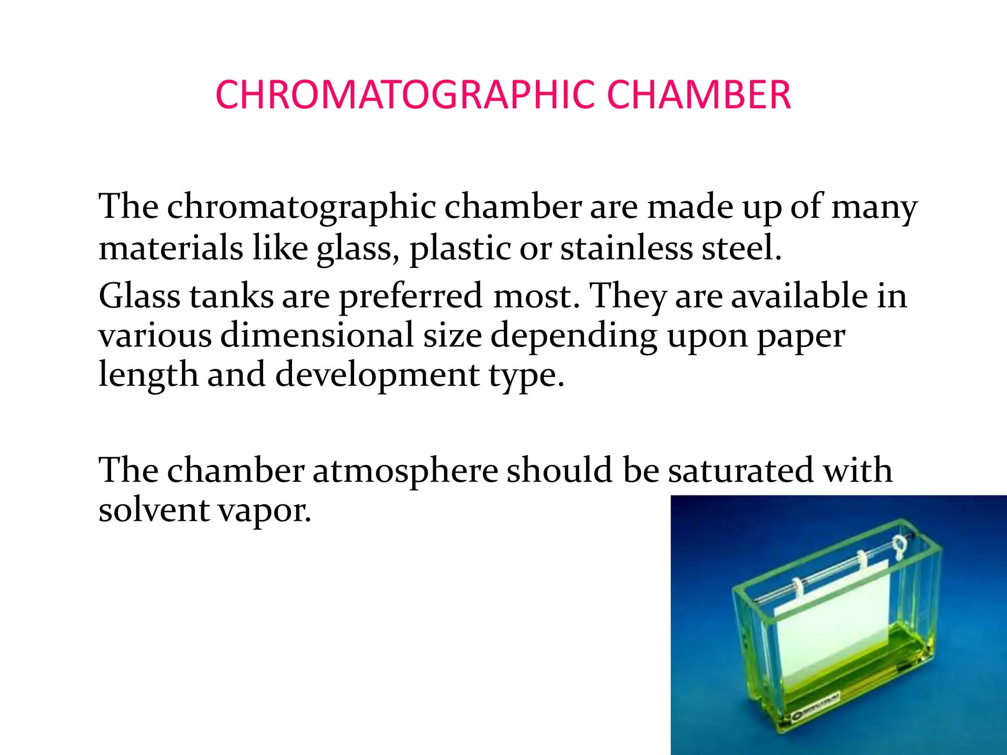 CHROMATOGRAPHIC CHAMBER
The chromatographic chamber are made up of many
materials like glass, plastic or stainless steel.
Glass tanks are preferred most. They are available in
various dimensional size depending upon paper
length and development type.
The chamber atmosphere should be saturated with
solvent vapor.
14
 