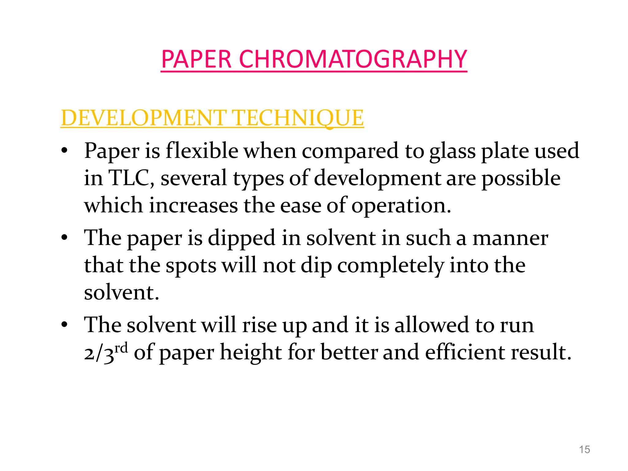 PAPER CHROMATOGRAPHY
DEVELOPMENT TECHNIQUE
• Paper is flexible when compared to glass plate used
in TLC, several types of development are possible
which increases the ease of operation.
• The paper is dipped in solvent in such a manner
that the spots will not dip completely into the
solvent.
• The solvent will rise up and it is allowed to run
2/3rd of paper height for better and efficient result.
15
 