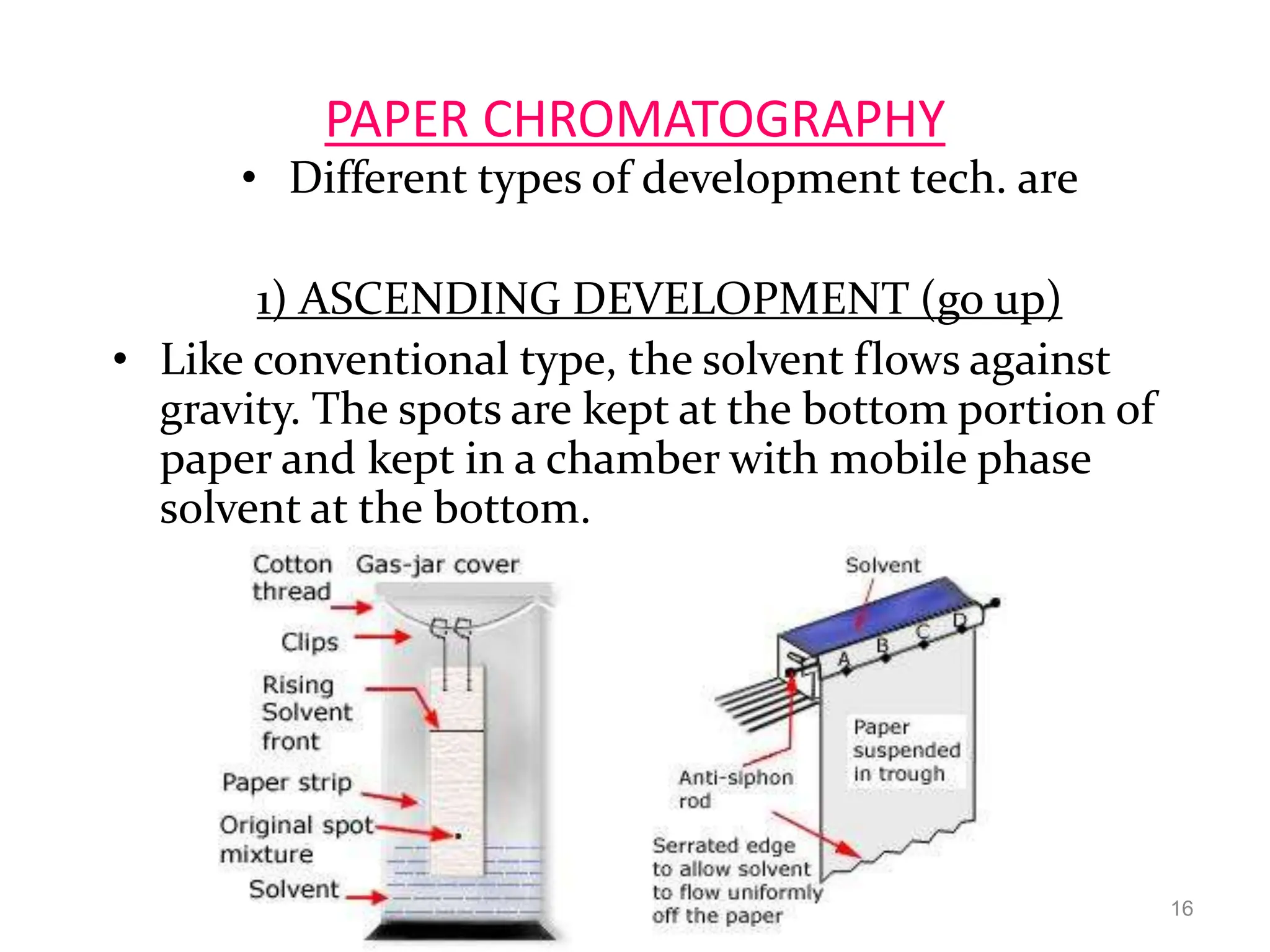 PAPER CHROMATOGRAPHY
• Different types of development tech. are
1) ASCENDING DEVELOPMENT (go up)
• Like conventional type, the solvent flows against
gravity. The spots are kept at the bottom portion of
paper and kept in a chamber with mobile phase
solvent at the bottom.
16
 