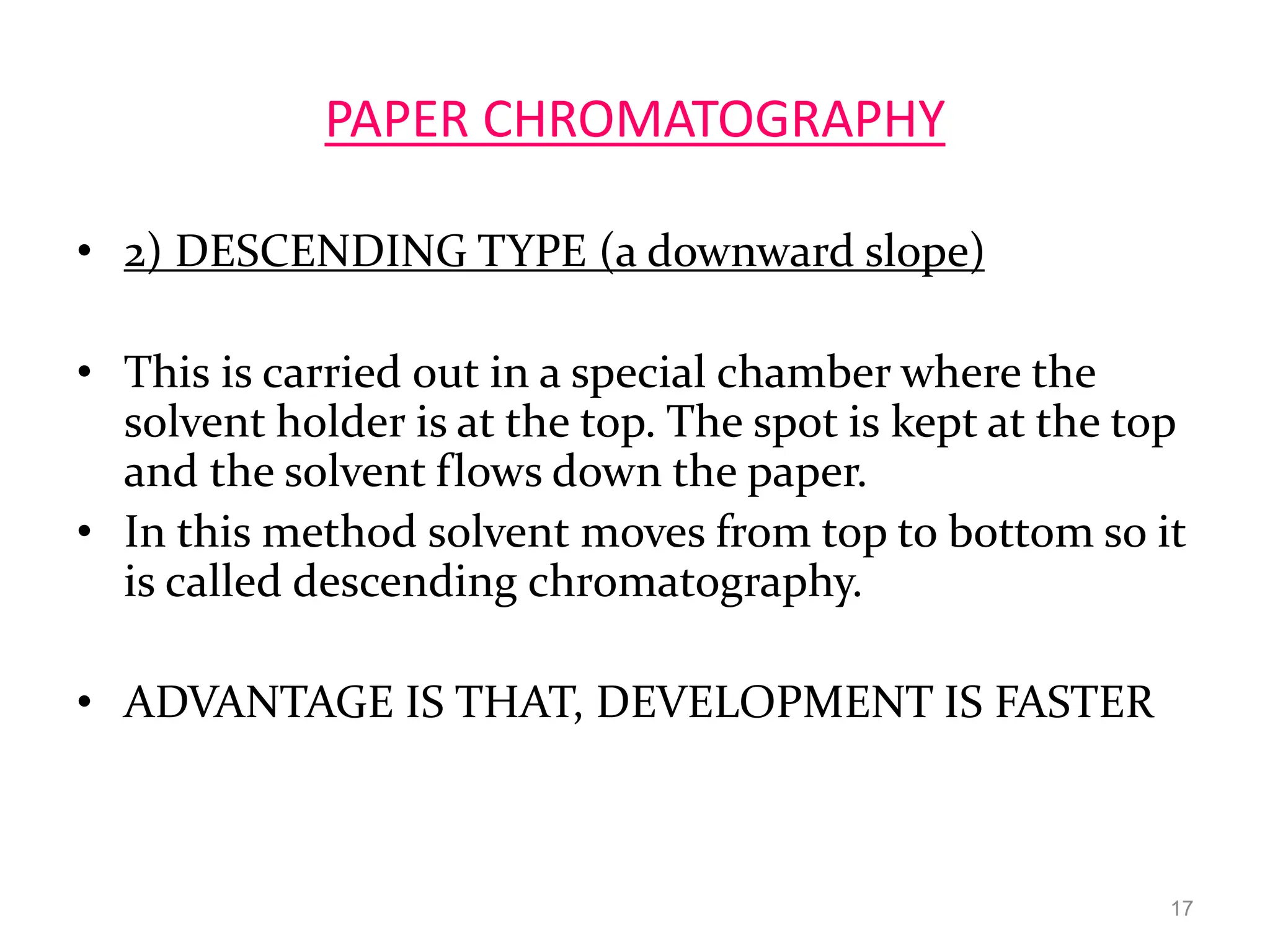 PAPER CHROMATOGRAPHY
• 2) DESCENDING TYPE (a downward slope)
• This is carried out in a special chamber where the
solvent holder is at the top. The spot is kept at the top
and the solvent flows down the paper.
• In this method solvent moves from top to bottom so it
is called descending chromatography.
• ADVANTAGE IS THAT, DEVELOPMENT IS FASTER
17
 