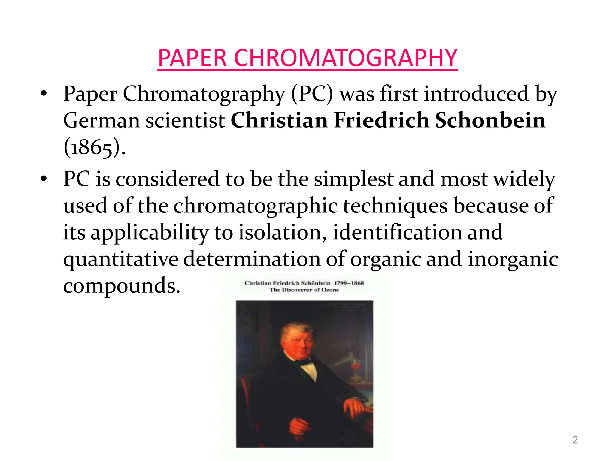 PAPER CHROMATOGRAPHY
• Paper Chromatography (PC) was first introduced by
German scientist Christian Friedrich Schonbein
(1865).
• PC is considered to be the simplest and most widely
used of the chromatographic techniques because of
its applicability to isolation, identification and
quantitative determination of organic and inorganic
compounds.
2
 