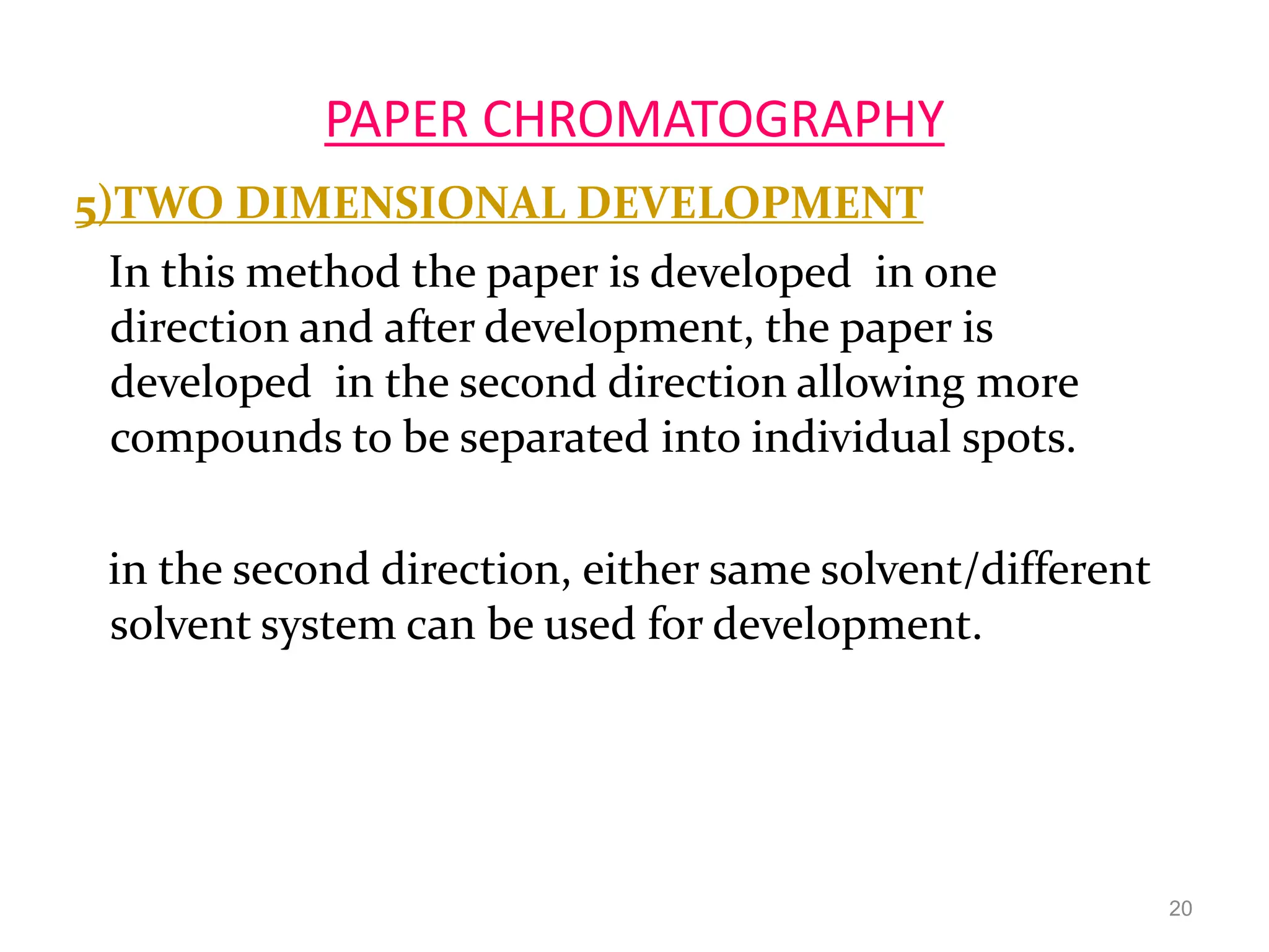 PAPER CHROMATOGRAPHY
5)TWO DIMENSIONAL DEVELOPMENT
In this method the paper is developed in one
direction and after development, the paper is
developed in the second direction allowing more
compounds to be separated into individual spots.
in the second direction, either same solvent/different
solvent system can be used for development.
20
 