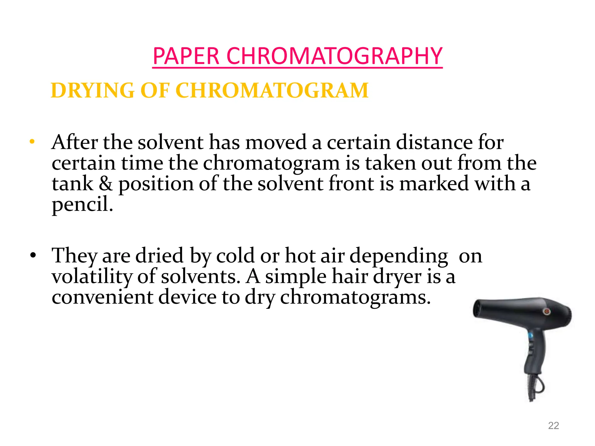 PAPER CHROMATOGRAPHY
DRYING OF CHROMATOGRAM
• After the solvent has moved a certain distance for
certain time the chromatogram is taken out from the
tank & position of the solvent front is marked with a
pencil.
• They are dried by cold or hot air depending on
volatility of solvents. A simple hair dryer is a
convenient device to dry chromatograms.
22
 