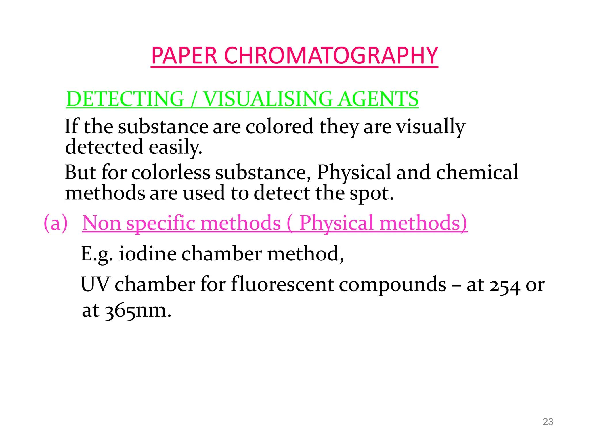 PAPER CHROMATOGRAPHY
DETECTING / VISUALISING AGENTS
If the substance are colored they are visually
detected easily.
But for colorless substance, Physical and chemical
methods are used to detect the spot.
(a) Non specific methods ( Physical methods)
E.g. iodine chamber method,
UV chamber for fluorescent compounds – at 254 or
at 365nm.
23
 