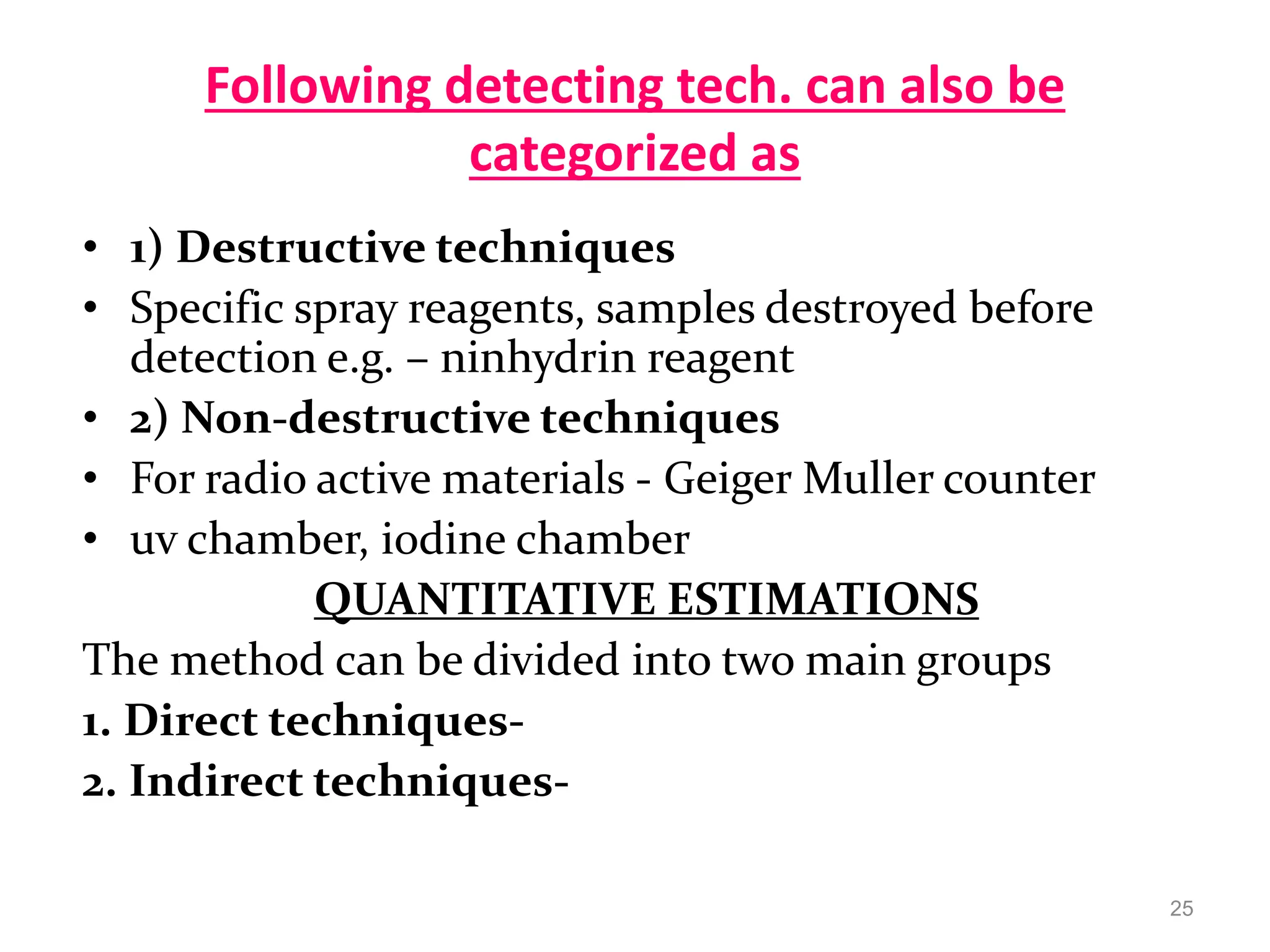 Following detecting tech. can also be
categorized as
• 1) Destructive techniques
• Specific spray reagents, samples destroyed before
detection e.g. – ninhydrin reagent
• 2) Non-destructive techniques
• For radio active materials - Geiger Muller counter
• uv chamber, iodine chamber
QUANTITATIVE ESTIMATIONS
The method can be divided into two main groups
1. Direct techniques-
2. Indirect techniques-
25
 