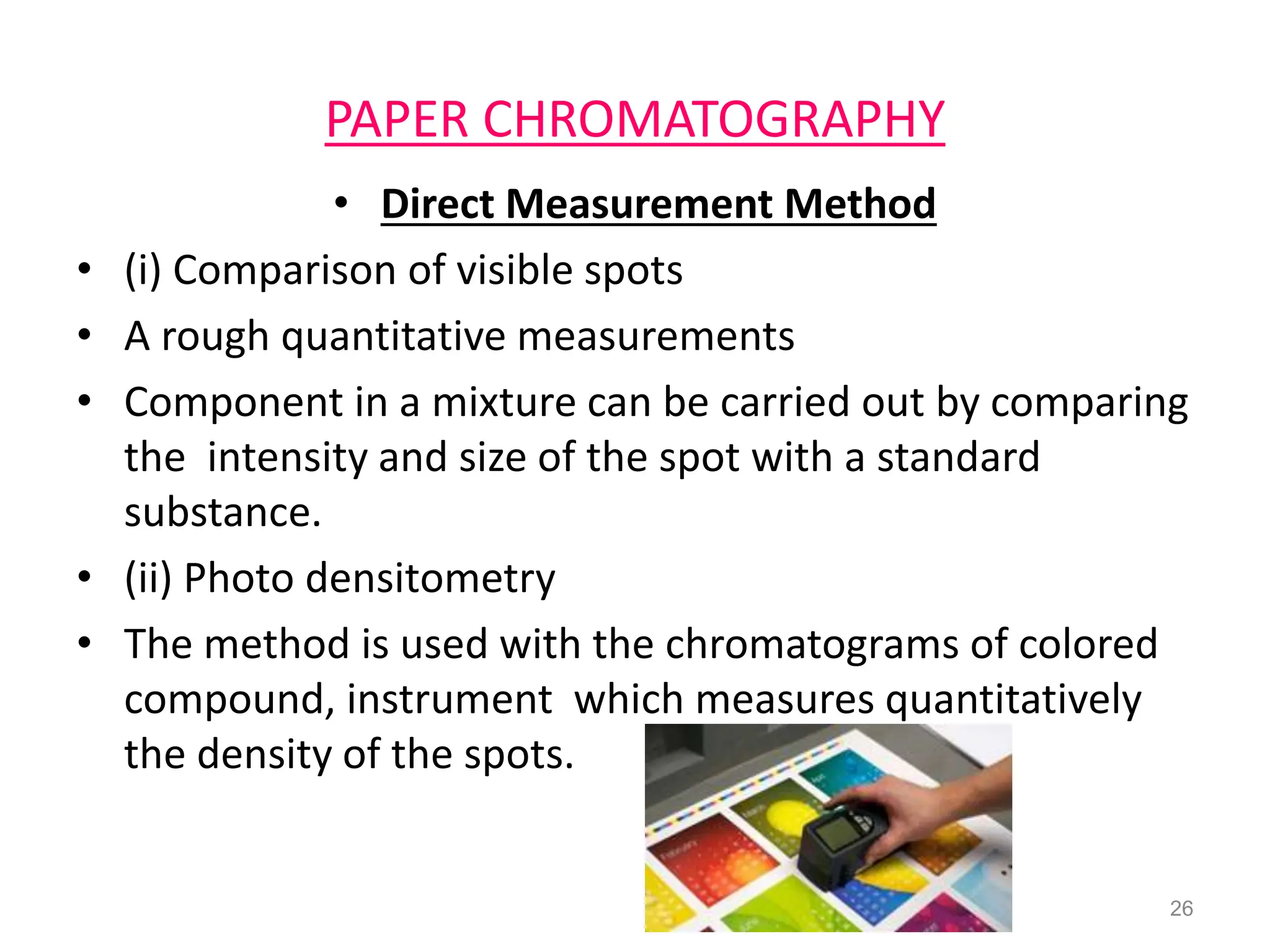 PAPER CHROMATOGRAPHY
• Direct Measurement Method
• (i) Comparison of visible spots
• A rough quantitative measurements
• Component in a mixture can be carried out by comparing
the intensity and size of the spot with a standard
substance.
• (ii) Photo densitometry
• The method is used with the chromatograms of colored
compound, instrument which measures quantitatively
the density of the spots.
26
 