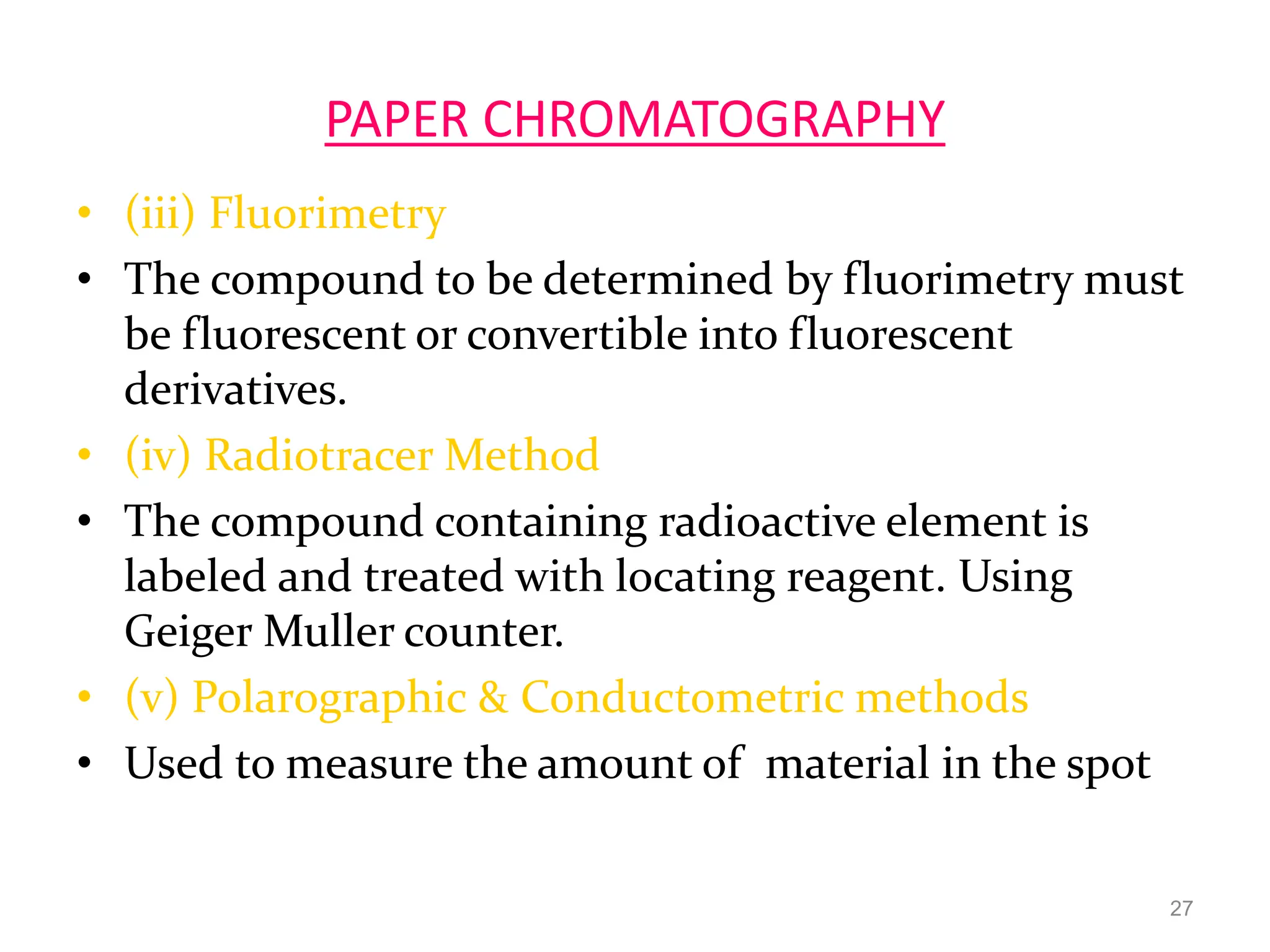 PAPER CHROMATOGRAPHY
• (iii) Fluorimetry
• The compound to be determined by fluorimetry must
be fluorescent or convertible into fluorescent
derivatives.
• (iv) Radiotracer Method
• The compound containing radioactive element is
labeled and treated with locating reagent. Using
Geiger Muller counter.
• (v) Polarographic & Conductometric methods
• Used to measure the amount of material in the spot
27
 