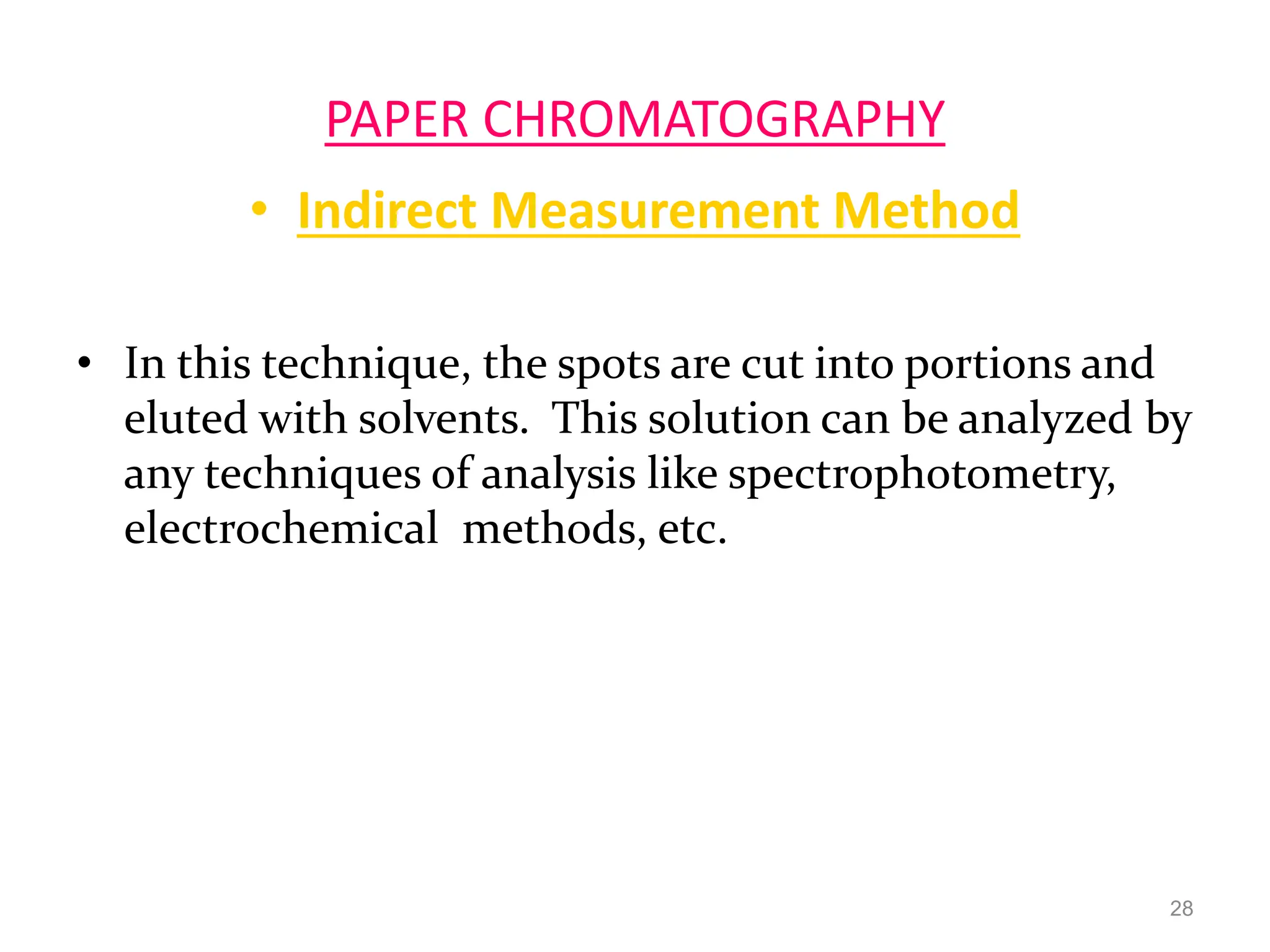 PAPER CHROMATOGRAPHY
• Indirect Measurement Method
• In this technique, the spots are cut into portions and
eluted with solvents. This solution can be analyzed by
any techniques of analysis like spectrophotometry,
electrochemical methods, etc.
28
 
