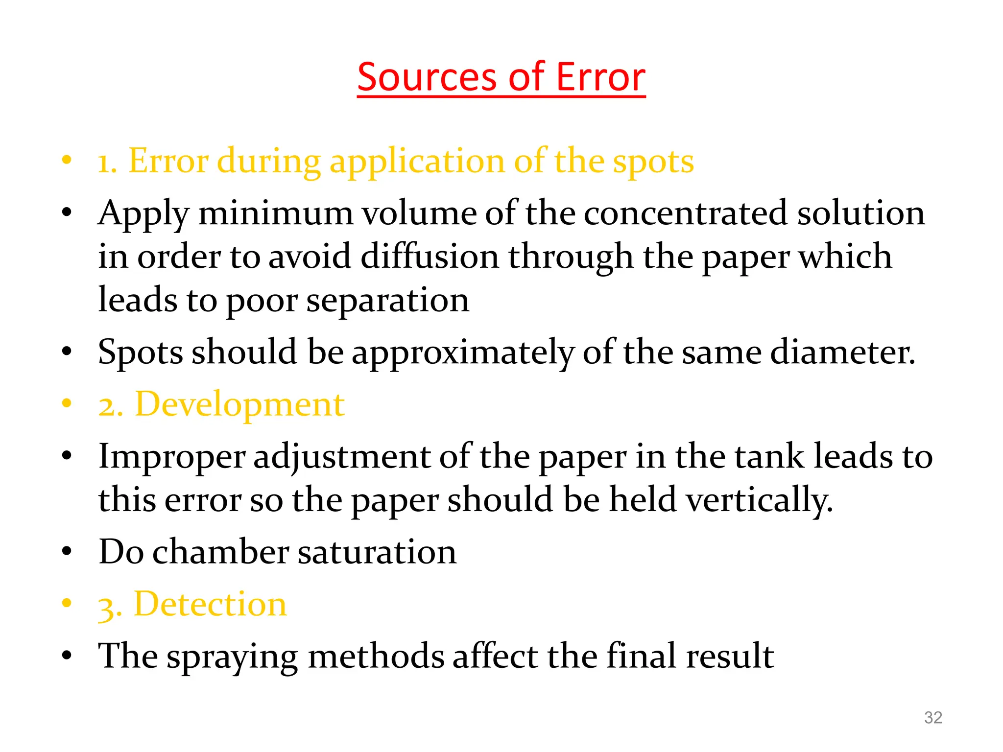 Sources of Error
• 1. Error during application of the spots
• Apply minimum volume of the concentrated solution
in order to avoid diffusion through the paper which
leads to poor separation
• Spots should be approximately of the same diameter.
• 2. Development
• Improper adjustment of the paper in the tank leads to
this error so the paper should be held vertically.
• Do chamber saturation
• 3. Detection
• The spraying methods affect the final result
32
 