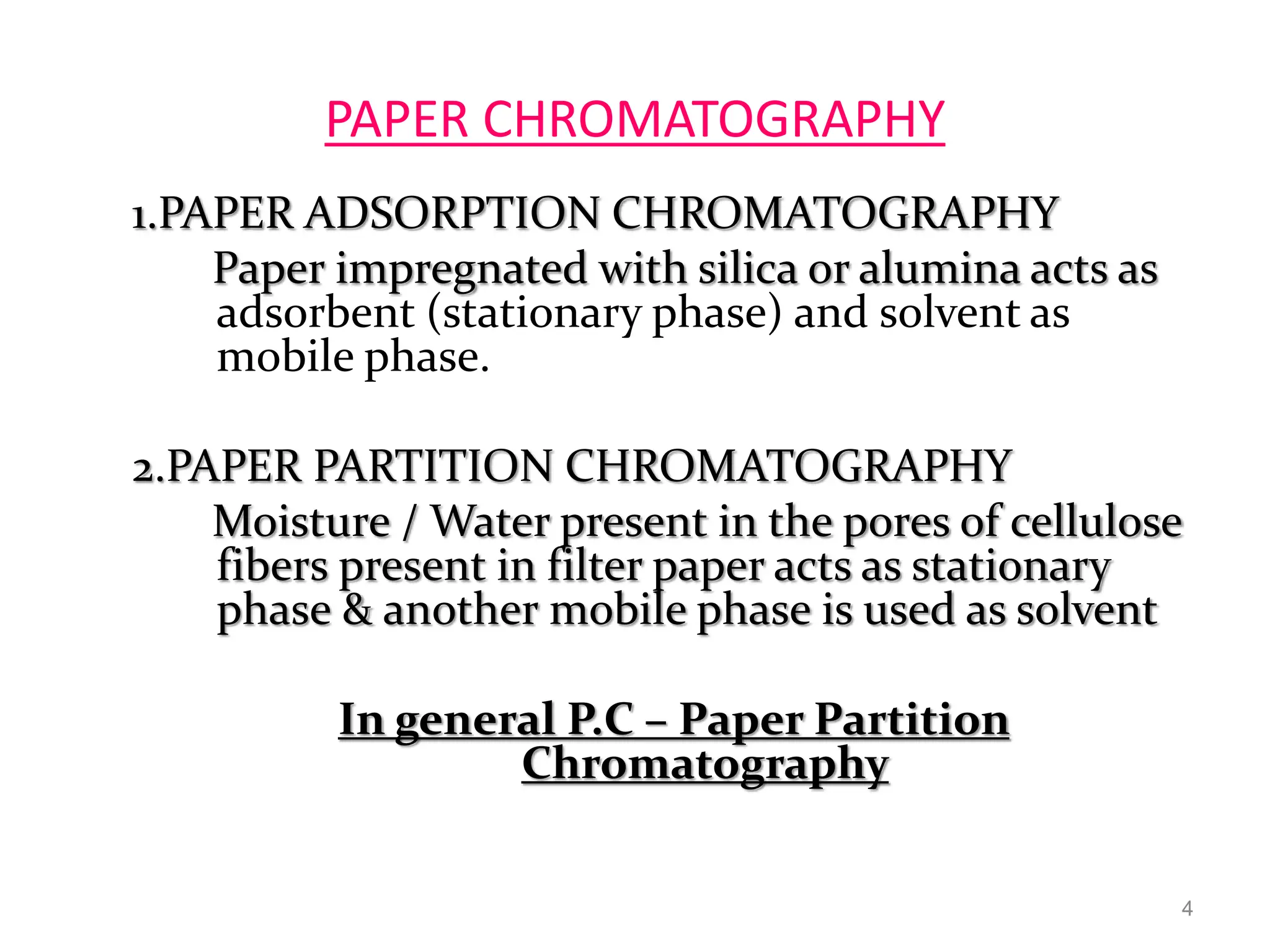 PAPER CHROMATOGRAPHY
1.PAPER ADSORPTION CHROMATOGRAPHY
Paper impregnated with silica or alumina acts as
adsorbent (stationary phase) and solvent as
mobile phase.
2.PAPER PARTITION CHROMATOGRAPHY
Moisture / Water present in the pores of cellulose
fibers present in filter paper acts as stationary
phase & another mobile phase is used as solvent
In general P.C – Paper Partition
Chromatography
4
 