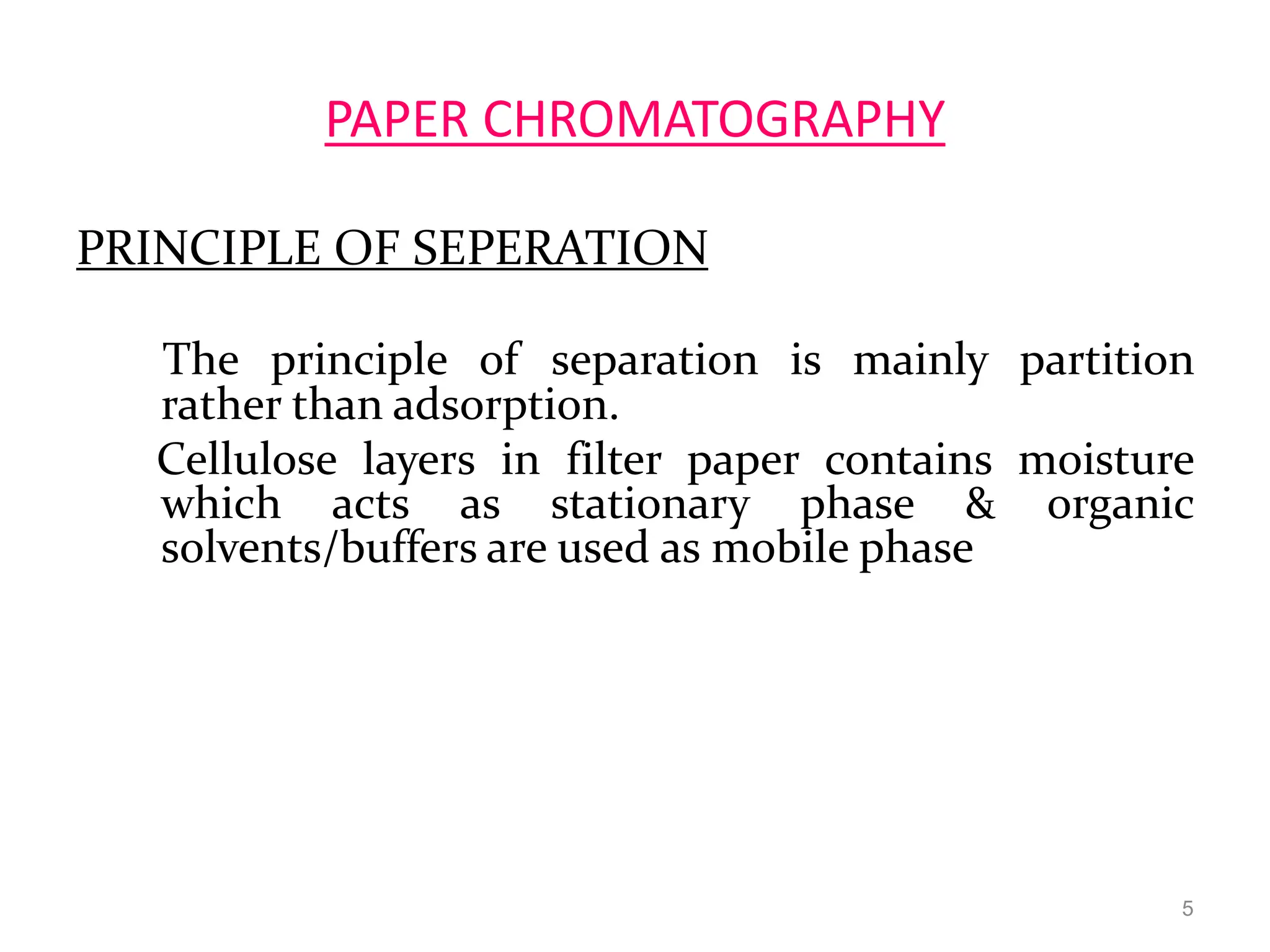 PAPER CHROMATOGRAPHY
PRINCIPLE OF SEPERATION
The principle of separation is mainly partition
rather than adsorption.
Cellulose layers in filter paper contains moisture
which acts as stationary phase & organic
solvents/buffers are used as mobile phase
5
 