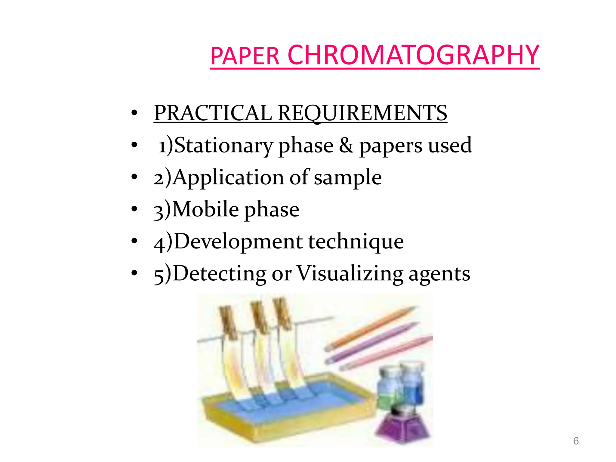 6
PAPER CHROMATOGRAPHY
• PRACTICAL REQUIREMENTS
• 1)Stationary phase & papers used
• 2)Application of sample
• 3)Mobile phase
• 4)Development technique
• 5)Detecting or Visualizing agents
 