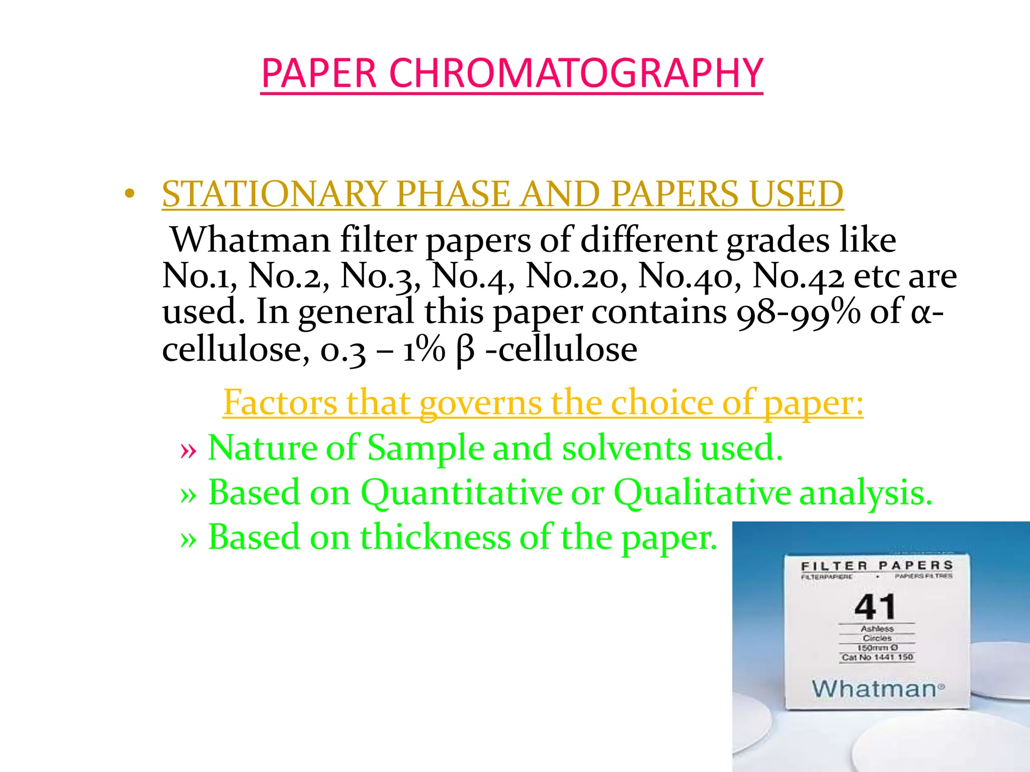 PAPER CHROMATOGRAPHY
• STATIONARY PHASE AND PAPERS USED
Whatman filter papers of different grades like
No.1, No.2, No.3, No.4, No.20, No.40, No.42 etc are
used. In general this paper contains 98-99% of α-
cellulose, 0.3 – 1% β -cellulose
Factors that governs the choice of paper:
» Nature of Sample and solvents used.
» Based on Quantitative or Qualitative analysis.
» Based on thickness of the paper.
7
 