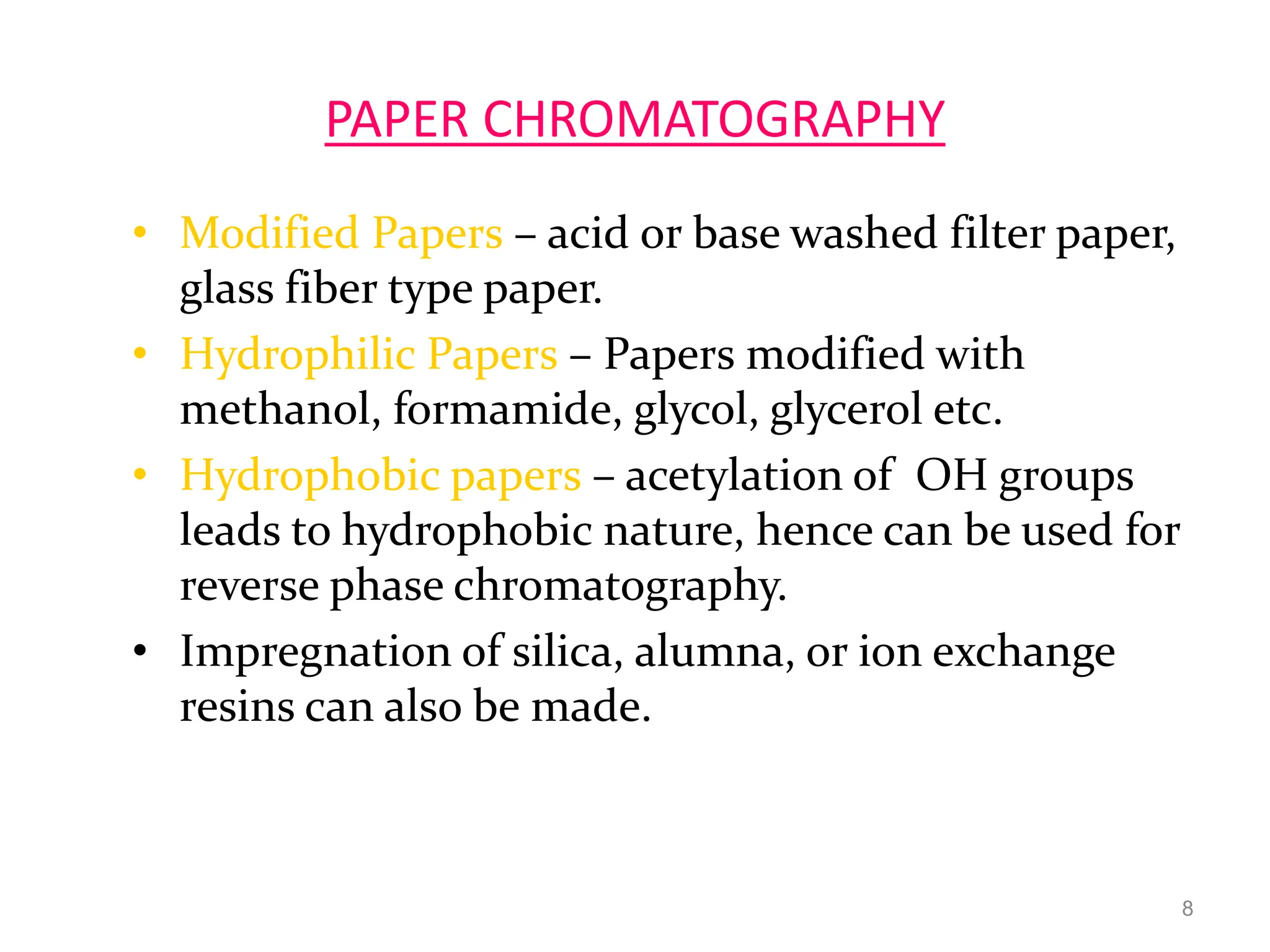 PAPER CHROMATOGRAPHY
• Modified Papers – acid or base washed filter paper,
glass fiber type paper.
• Hydrophilic Papers – Papers modified with
methanol, formamide, glycol, glycerol etc.
• Hydrophobic papers – acetylation of OH groups
leads to hydrophobic nature, hence can be used for
reverse phase chromatography.
• Impregnation of silica, alumna, or ion exchange
resins can also be made.
8
 