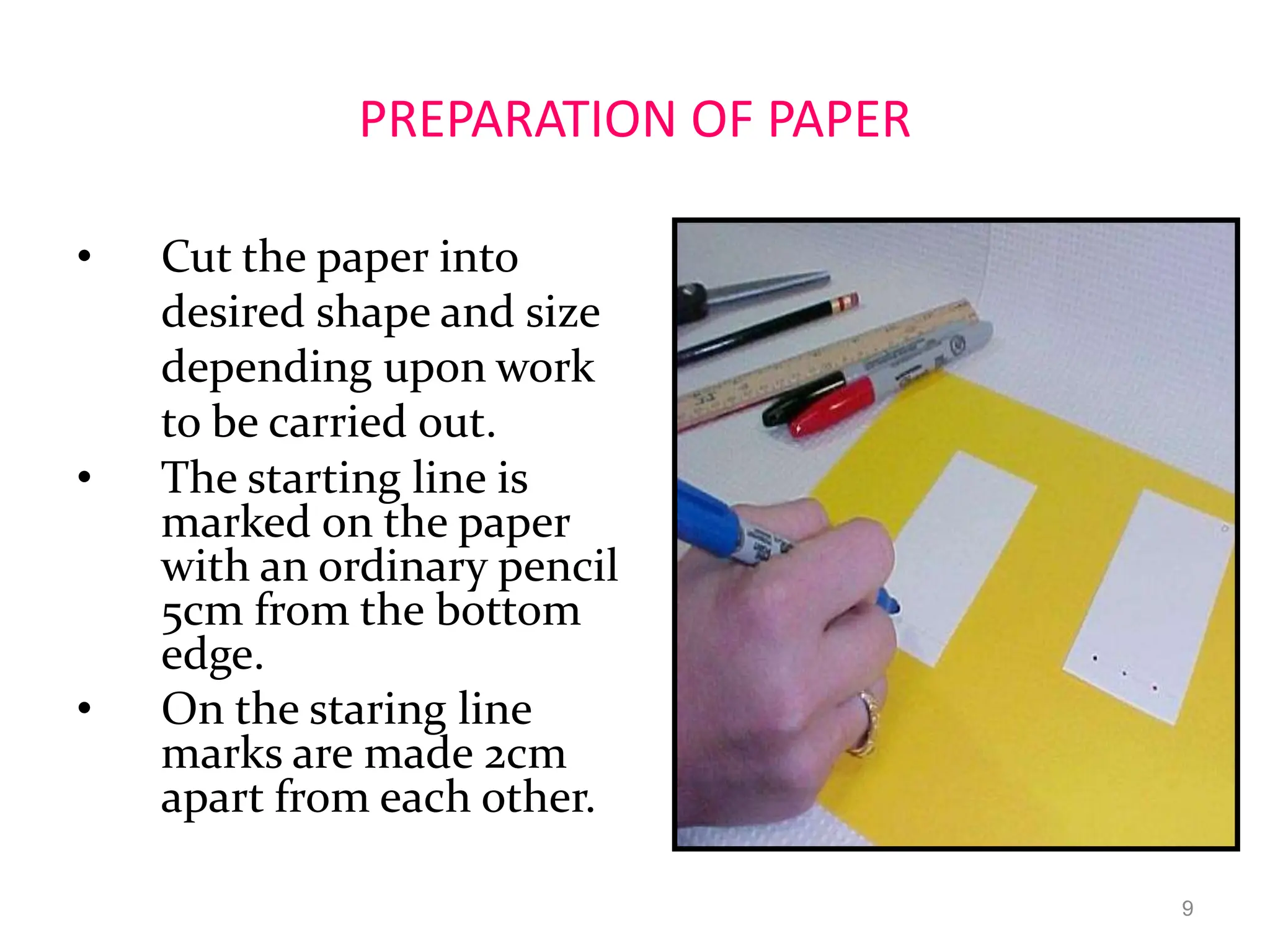 PREPARATION OF PAPER
• Cut the paper into
desired shape and size
depending upon work
to be carried out.
• The starting line is
marked on the paper
with an ordinary pencil
5cm from the bottom
edge.
• On the staring line
marks are made 2cm
apart from each other.
9
 