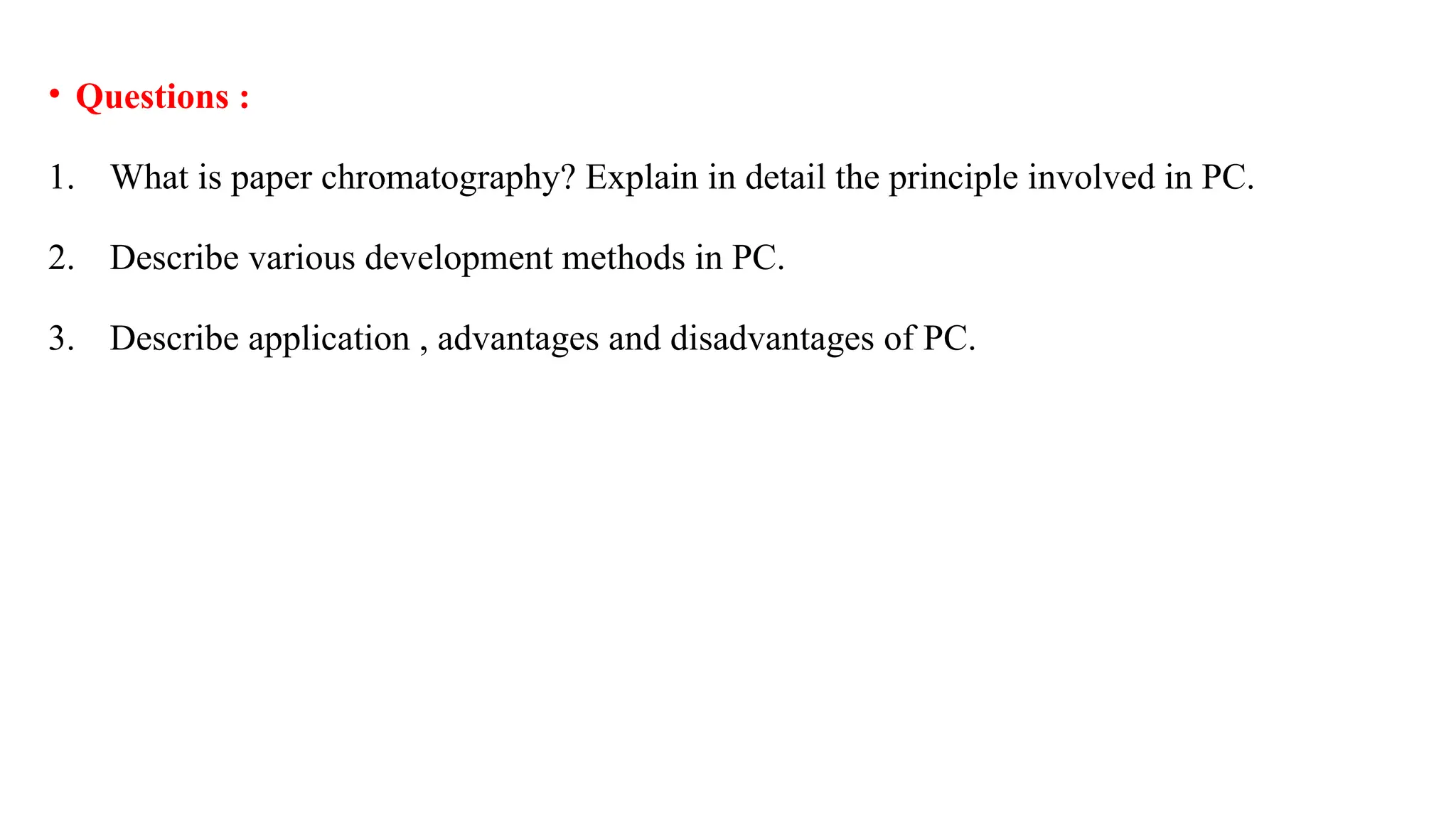 • Questions :
1. What is paper chromatography? Explain in detail the principle involved in PC.
2. Describe various development methods in PC.
3. Describe application , advantages and disadvantages of PC.
 