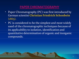 PAPER CHROMATOGRAPHY
•
•
Paper Chromatography (PC) was first introduced by
German scientist Christian Friedrich Schonbein
(1865).
PC is considered to be the simplest and most widely
used of the chromatographic techniques because of
its applicability to isolation, identification and
quantitative determination of organic and inorganic
compounds.
1
 