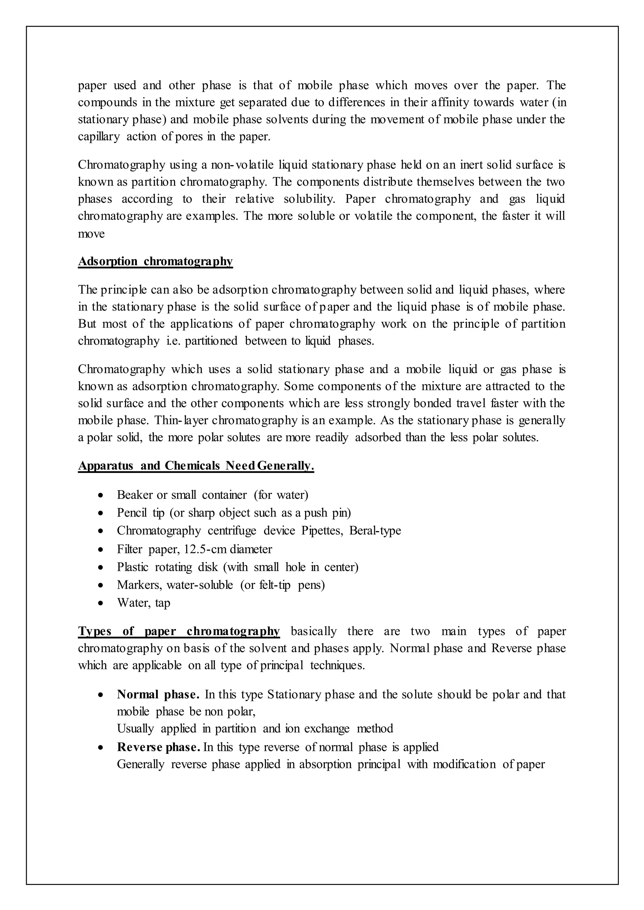 paper used and other phase is that of mobile phase which moves over the paper. The
compounds in the mixture get separated due to differences in their affinity towards water (in
stationary phase) and mobile phase solvents during the movement of mobile phase under the
capillary action of pores in the paper.
Chromatography using a non-volatile liquid stationary phase held on an inert solid surface is
known as partition chromatography. The components distribute themselves between the two
phases according to their relative solubility. Paper chromatography and gas liquid
chromatography are examples. The more soluble or volatile the component, the faster it will
move
Adsorption chromatography
The principle can also be adsorption chromatography between solid and liquid phases, where
in the stationary phase is the solid surface of paper and the liquid phase is of mobile phase.
But most of the applications of paper chromatography work on the principle of partition
chromatography i.e. partitioned between to liquid phases.
Chromatography which uses a solid stationary phase and a mobile liquid or gas phase is
known as adsorption chromatography. Some components of the mixture are attracted to the
solid surface and the other components which are less strongly bonded travel faster with the
mobile phase. Thin-layer chromatography is an example. As the stationary phase is generally
a polar solid, the more polar solutes are more readily adsorbed than the less polar solutes.
Apparatus and Chemicals NeedGenerally.
 Beaker or small container (for water)
 Pencil tip (or sharp object such as a push pin)
 Chromatography centrifuge device Pipettes, Beral-type
 Filter paper, 12.5-cm diameter
 Plastic rotating disk (with small hole in center)
 Markers, water-soluble (or felt-tip pens)
 Water, tap
Types of paper chromatography basically there are two main types of paper
chromatography on basis of the solvent and phases apply. Normal phase and Reverse phase
which are applicable on all type of principal techniques.
 Normal phase. In this type Stationary phase and the solute should be polar and that
mobile phase be non polar,
Usually applied in partition and ion exchange method
 Reverse phase. In this type reverse of normal phase is applied
Generally reverse phase applied in absorption principal with modification of paper
 