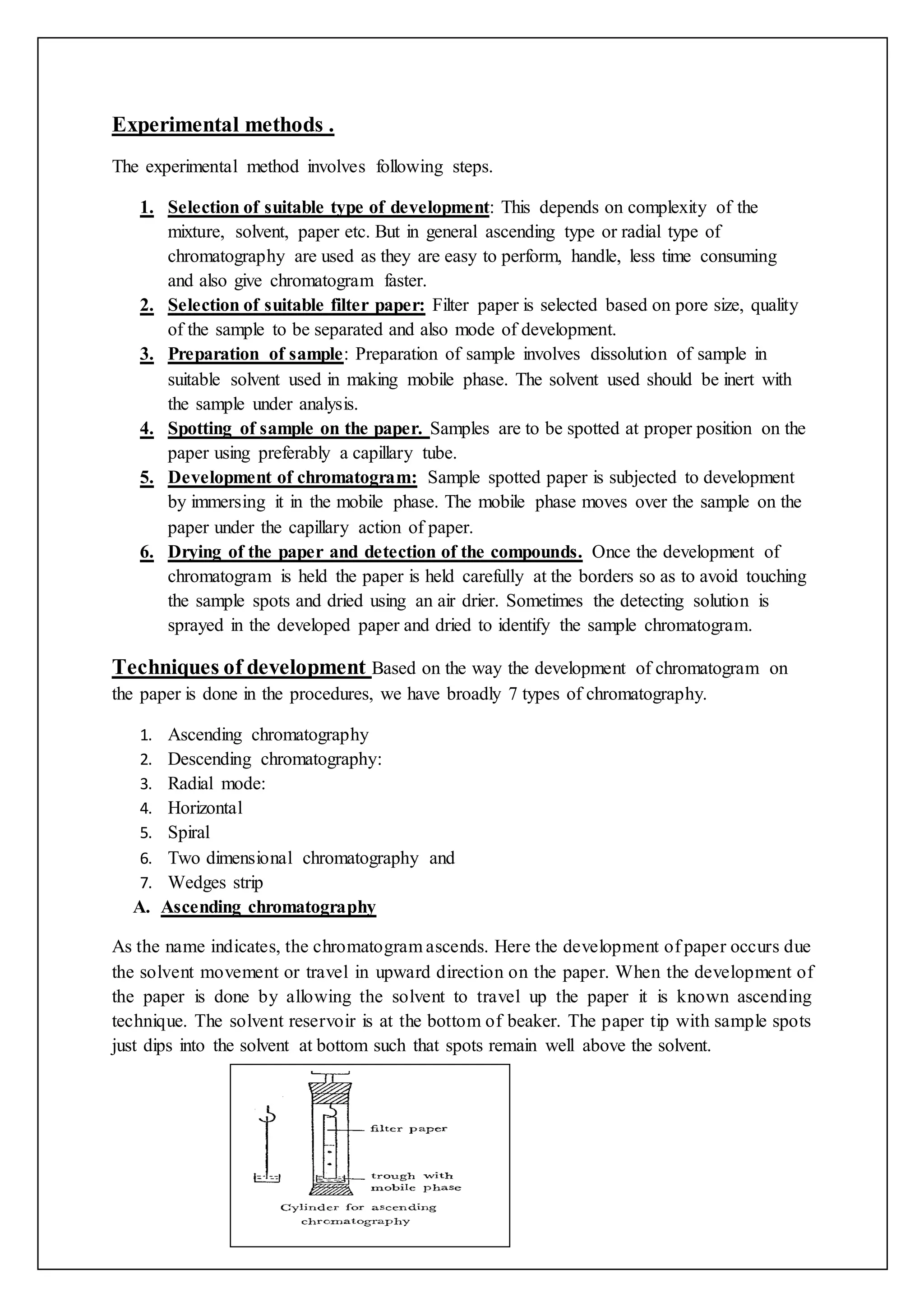 Experimental methods .
The experimental method involves following steps.
1. Selection of suitable type of development: This depends on complexity of the
mixture, solvent, paper etc. But in general ascending type or radial type of
chromatography are used as they are easy to perform, handle, less time consuming
and also give chromatogram faster.
2. Selection of suitable filter paper: Filter paper is selected based on pore size, quality
of the sample to be separated and also mode of development.
3. Preparation of sample: Preparation of sample involves dissolution of sample in
suitable solvent used in making mobile phase. The solvent used should be inert with
the sample under analysis.
4. Spotting of sample on the paper. Samples are to be spotted at proper position on the
paper using preferably a capillary tube.
5. Development of chromatogram: Sample spotted paper is subjected to development
by immersing it in the mobile phase. The mobile phase moves over the sample on the
paper under the capillary action of paper.
6. Drying of the paper and detection of the compounds. Once the development of
chromatogram is held the paper is held carefully at the borders so as to avoid touching
the sample spots and dried using an air drier. Sometimes the detecting solution is
sprayed in the developed paper and dried to identify the sample chromatogram.
Techniques of development Based on the way the development of chromatogram on
the paper is done in the procedures, we have broadly 7 types of chromatography.
1. Ascending chromatography
2. Descending chromatography:
3. Radial mode:
4. Horizontal
5. Spiral
6. Two dimensional chromatography and
7. Wedges strip
A. Ascending chromatography
As the name indicates, the chromatogram ascends. Here the development of paper occurs due
the solvent movement or travel in upward direction on the paper. When the development of
the paper is done by allowing the solvent to travel up the paper it is known ascending
technique. The solvent reservoir is at the bottom of beaker. The paper tip with sample spots
just dips into the solvent at bottom such that spots remain well above the solvent.
 