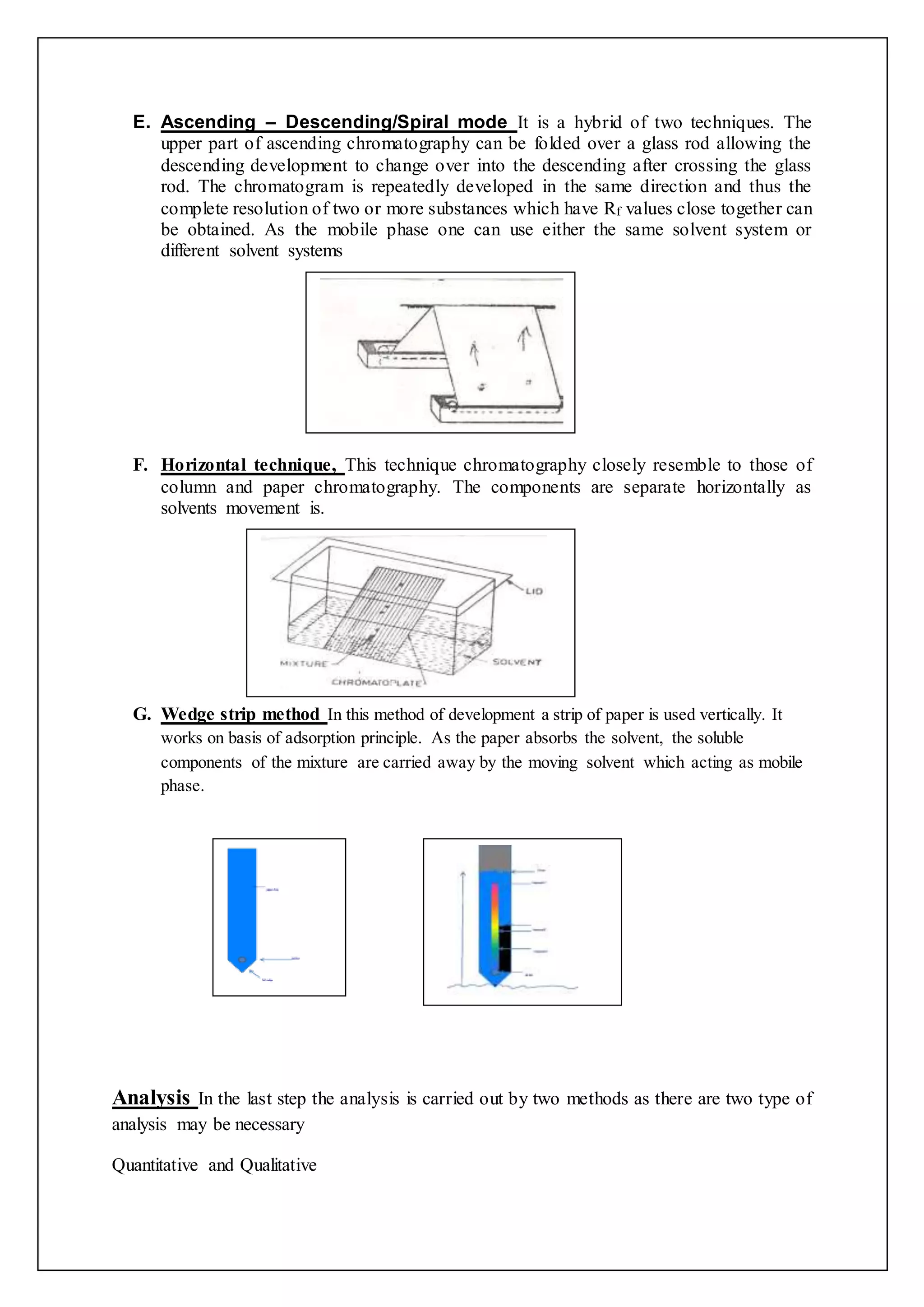 E. Ascending – Descending/Spiral mode It is a hybrid of two techniques. The
upper part of ascending chromatography can be folded over a glass rod allowing the
descending development to change over into the descending after crossing the glass
rod. The chromatogram is repeatedly developed in the same direction and thus the
complete resolution of two or more substances which have Rf values close together can
be obtained. As the mobile phase one can use either the same solvent system or
different solvent systems
F. Horizontal technique, This technique chromatography closely resemble to those of
column and paper chromatography. The components are separate horizontally as
solvents movement is.
G. Wedge strip method In this method of development a strip of paper is used vertically. It
works on basis of adsorption principle. As the paper absorbs the solvent, the soluble
components of the mixture are carried away by the moving solvent which acting as mobile
phase.
Analysis In the last step the analysis is carried out by two methods as there are two type of
analysis may be necessary
Quantitative and Qualitative
 
