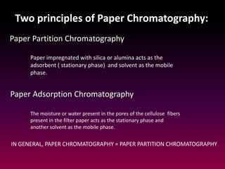 Two principles of Paper Chromatography:
Paper Partition Chromatography
Paper Adsorption Chromatography
Paper impregnated with silica or alumina acts as the
adsorbent ( stationary phase) and solvent as the mobile
phase.
The moisture or water present in the pores of the cellulose fibers
present in the filter paper acts as the stationary phase and
another solvent as the mobile phase.
IN GENERAL, PAPER CHROMATOGRAPHY = PAPER PARTITION CHROMATOGRAPHY
 