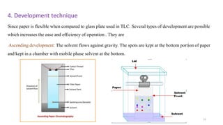 4. Development technique
Since paper is flexible when compared to glass plate used in TLC. Several types of development are possible
which increases the ease and efficiency of operation . They are
Ascending development: The solvent flows against gravity. The spots are kept at the bottom portion of paper
and kept in a chamber with mobile phase solvent at the bottom.
12
 