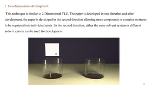 • Two dimensional development:
This technique is similar to 2 Dimensional TLC. The paper is developed in one direction and after
development, the paper is developed in the second direction allowing more compounds or complex mixtures
to be separated into individual spots . In the second direction, either the same solvent system or different
solvent system can be used for development
16
 