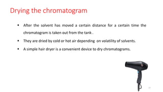 Drying the chromatogram
 After the solvent has moved a certain distance for a certain time the
chromatogram is taken out from the tank .
 They are dried by cold or hot air depending on volatility of solvents.
 A simple hair dryer is a convenient device to dry chromatograms.
17
 