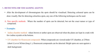 5. DETECTING OR VISUALISING AGENTS
• After the development of chromatogram the spots should be visualised. Detecting coloured spots can be
done visually. But for detecting colourless spots, any one of the following techniques can be used.
A. Non specific methods: Where the number of spots can be detected, but not the exact nature or type of
compound.
• Examples
• Iodine chamber method: where brown or amber spots are observed when the plates are kept in a tank with
few iodine crystals at the bottom.
• UV chamber for flourescent compounds: When compounds are viewed under UV chamber, at 254nm
(short ) or at 365nm (long  ), flourescent compounds can be detected. Bright spots are seen against a
dark background.
18
 