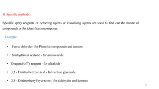 B. Specific methods:
Specific spray reagents or detecting agents or visualising agents are used to find out the nature of
compounds or for identification purposes.
Example:
• Ferric chloride - for Phenolic compounds and tannins
• Ninhydrin in acetone - for amino acids.
• Dragendroff”s reagent - for alkaloids
• 3,5 - Dinitro benzoic acid - for cardiac glycoside
• 2,4 - Dinitrophenyl hydrazine - for aldehydes and ketones
19
 
