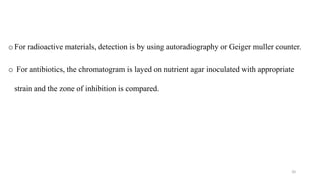 o For radioactive materials, detection is by using autoradiography or Geiger muller counter.
o For antibiotics, the chromatogram is layed on nutrient agar inoculated with appropriate
strain and the zone of inhibition is compared.
20
 