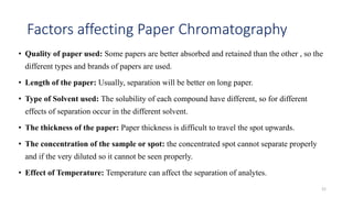 Factors affecting Paper Chromatography
• Quality of paper used: Some papers are better absorbed and retained than the other , so the
different types and brands of papers are used.
• Length of the paper: Usually, separation will be better on long paper.
• Type of Solvent used: The solubility of each compound have different, so for different
effects of separation occur in the different solvent.
• The thickness of the paper: Paper thickness is difficult to travel the spot upwards.
• The concentration of the sample or spot: the concentrated spot cannot separate properly
and if the very diluted so it cannot be seen properly.
• Effect of Temperature: Temperature can affect the separation of analytes.
21
 