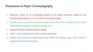 Precautions in Paper Chromatography
1. Minimum volume of the concentrated solution of the sample should be applied on the
chromatographic paper so as to avoid diffusion through the paper.
2. Complexing agents should not be unnecessarily used as they form a complex with the solute
having different properties resulting in multiple spots.
3. Solvent for elution should be properly selected.
4. Vapor – solvent equilibrium should be properly established.
5. Natural salts should be avoided because they disturb the cellulose water which results in
separation of water on to the paper.
22
 