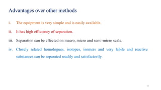 Advantages over other methods
i. The equipment is very simple and is easily available.
ii. It has high efficiency of separation.
iii. Separation can be effected on macro, micro and semi-micro scale.
iv. Closely related homologues, isotopes, isomers and very labile and reactive
substances can be separated readily and satisfactorily.
23
 