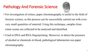 Pathology And Forensic Science
• For investigation of crimes, paper chromatography is useful in the field of
forensic science, as this process can be successfully carried out with even
very small quantities of material. Using this technique, samples from
crime scenes are collected to be analyzed and identified.
• Used in DNA and RNA fingerprinting. Moreover, to detect the presence
of alcohol or chemicals in blood, pathological laboratories use paper
chromatography.
28
 