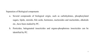 Separation of Biological components
a. Several compounds of biological origin, such as carbohydrates, phosphorylated
sugars, lipids, steroids, bile acids, hormones, nucleosides and nucleotides, alkaloids
etc., have been studied by PC.
b. Pesticides, halogenated insecticides and organo-phosphorous insecticides can be
identified by PC.
29
 